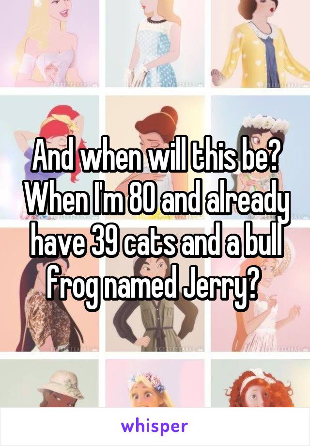 And when will this be? When I'm 80 and already have 39 cats and a bull frog named Jerry? 