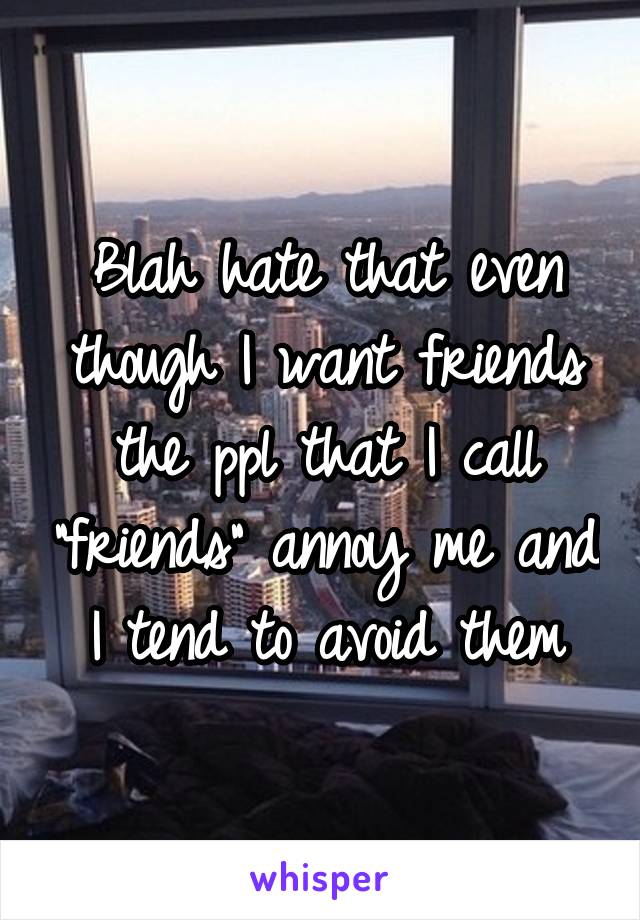 Blah hate that even though I want friends the ppl that I call "friends" annoy me and I tend to avoid them