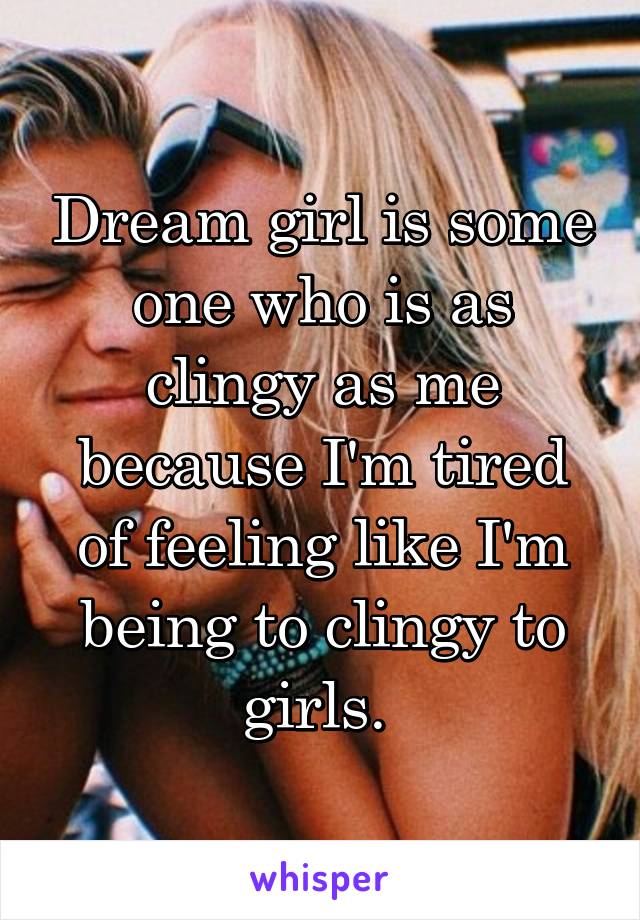 Dream girl is some one who is as clingy as me because I'm tired of feeling like I'm being to clingy to girls. 
