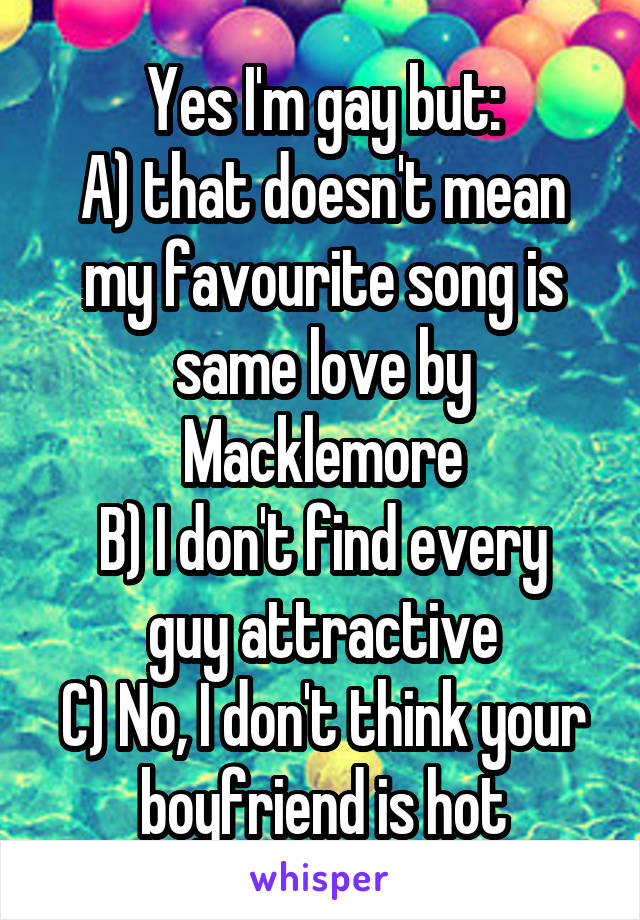 Yes I'm gay but:
A) that doesn't mean my favourite song is same love by Macklemore
B) I don't find every guy attractive
C) No, I don't think your boyfriend is hot