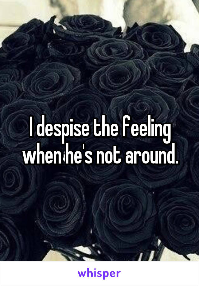 I despise the feeling when he's not around.