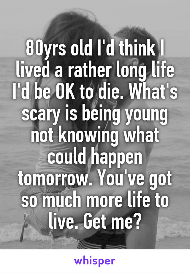 80yrs old I'd think I lived a rather long life I'd be OK to die. What's scary is being young not knowing what could happen tomorrow. You've got so much more life to live. Get me?