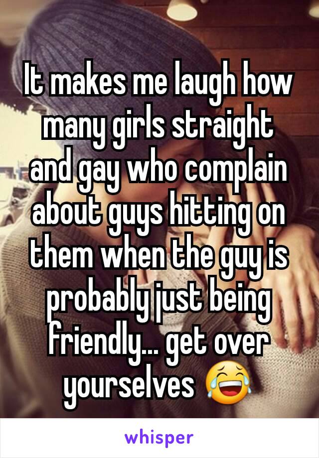 It makes me laugh how many girls straight and gay who complain about guys hitting on them when the guy is probably just being friendly... get over yourselves 😂