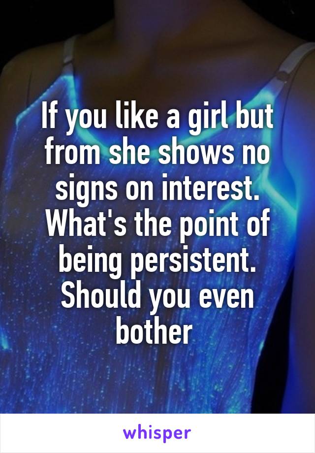 If you like a girl but from she shows no signs on interest. What's the point of being persistent. Should you even bother 