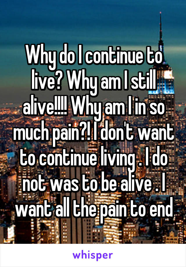Why do I continue to live? Why am I still alive!!!! Why am I in so much pain?! I don't want to continue living . I do not was to be alive . I want all the pain to end