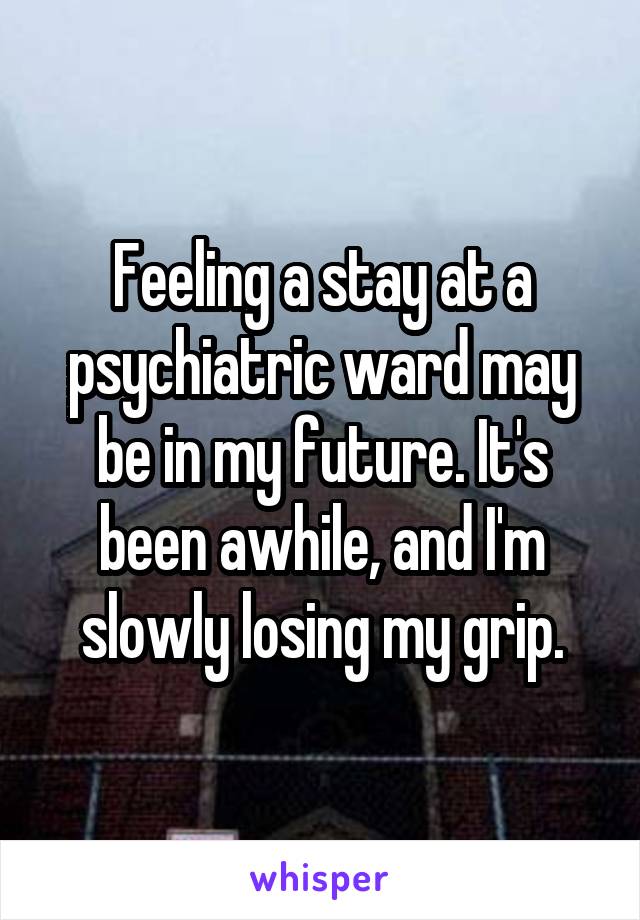 Feeling a stay at a psychiatric ward may be in my future. It's been awhile, and I'm slowly losing my grip.