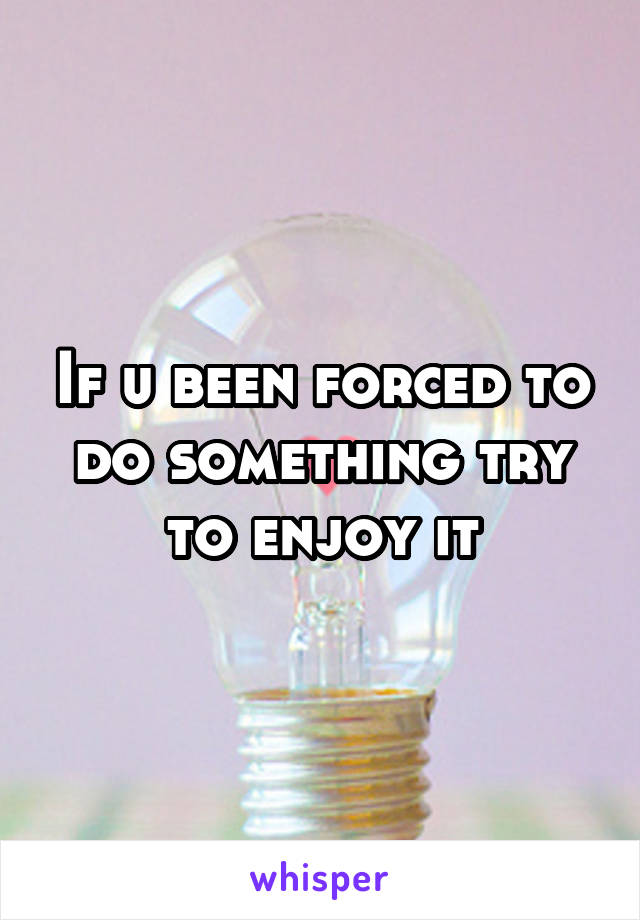 If u been forced to do something try to enjoy it
