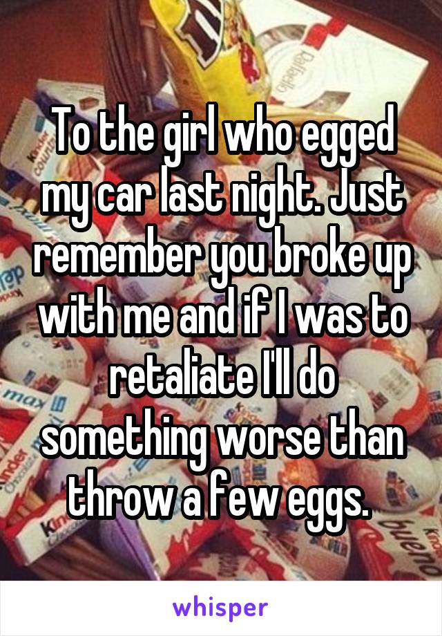 To the girl who egged my car last night. Just remember you broke up with me and if I was to retaliate I'll do something worse than throw a few eggs. 
