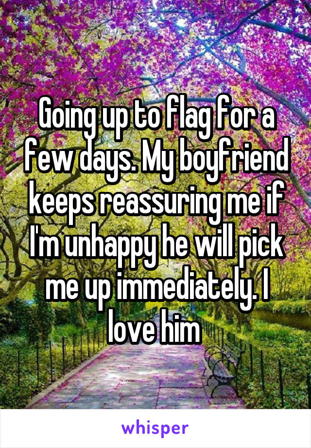 Going up to flag for a few days. My boyfriend keeps reassuring me if I'm unhappy he will pick me up immediately. I love him 