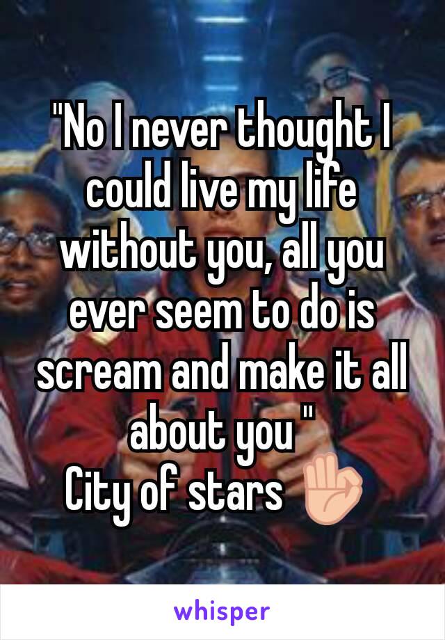 "No I never thought I could live my life without you, all you ever seem to do is scream and make it all about you "
City of stars 👌 