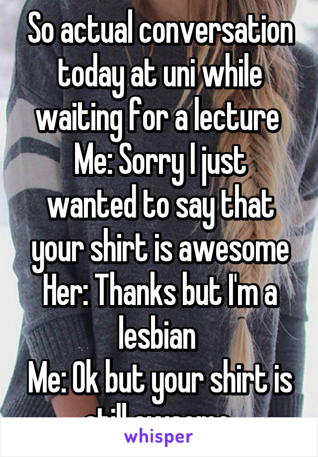 So actual conversation today at uni while waiting for a lecture 
Me: Sorry I just wanted to say that your shirt is awesome
Her: Thanks but I'm a lesbian 
Me: Ok but your shirt is still awsome 