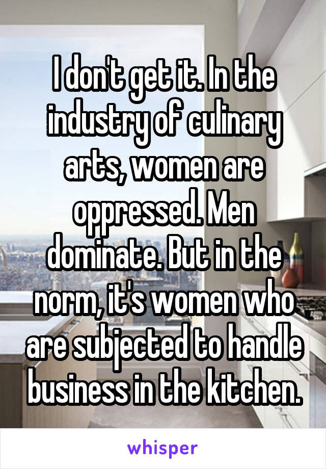 I don't get it. In the industry of culinary arts, women are oppressed. Men dominate. But in the norm, it's women who are subjected to handle business in the kitchen.