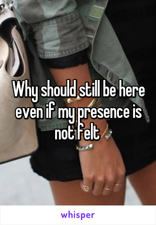 Why should still be here even if my presence is not felt 