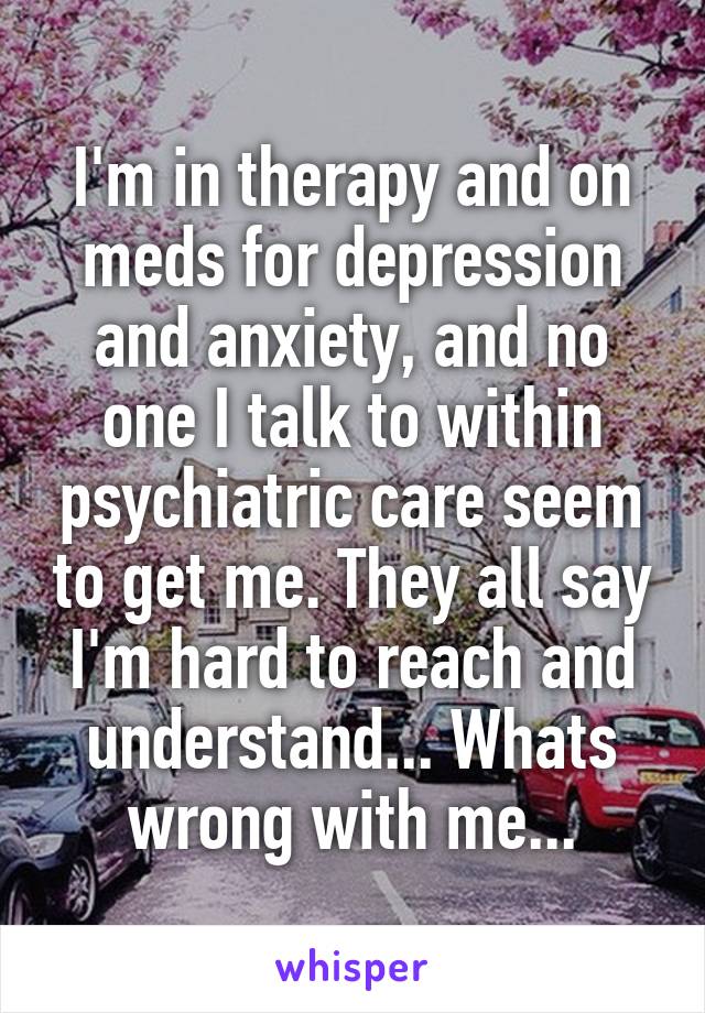 I'm in therapy and on meds for depression and anxiety, and no one I talk to within psychiatric care seem to get me. They all say I'm hard to reach and understand... Whats wrong with me...
