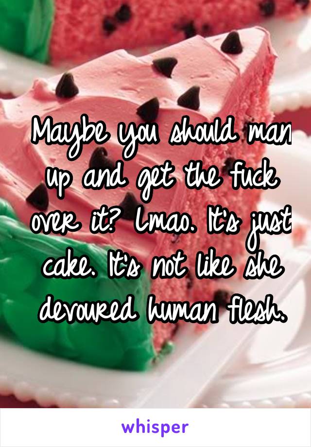 Maybe you should man up and get the fuck over it? Lmao. It's just cake. It's not like she devoured human flesh.