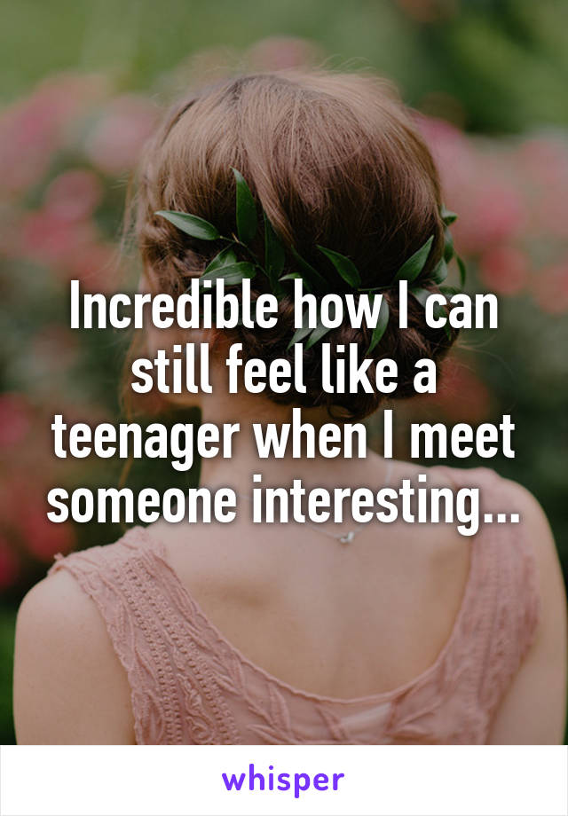 Incredible how I can still feel like a teenager when I meet someone interesting...