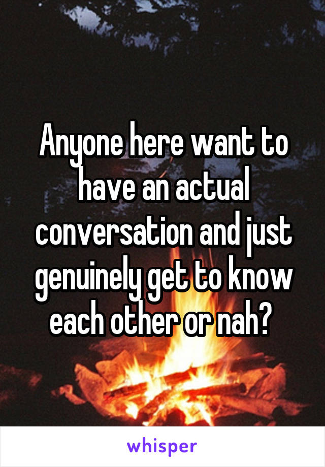Anyone here want to have an actual conversation and just genuinely get to know each other or nah? 
