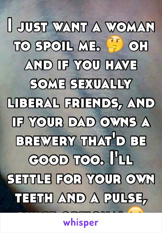 I just want a woman to spoil me. 🤔 oh and if you have some sexually liberal friends, and if your dad owns a brewery that'd be good too. I'll settle for your own teeth and a pulse, pulse optional😂