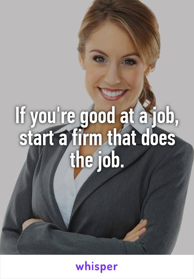 If you're good at a job, start a firm that does the job.