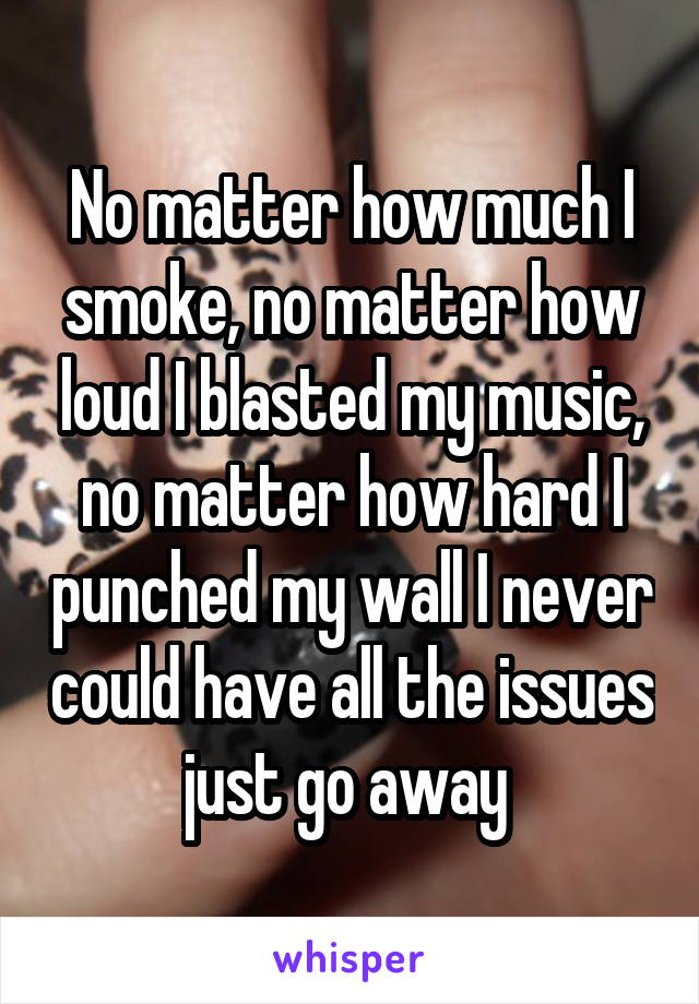 No matter how much I smoke, no matter how loud I blasted my music, no matter how hard I punched my wall I never could have all the issues just go away 