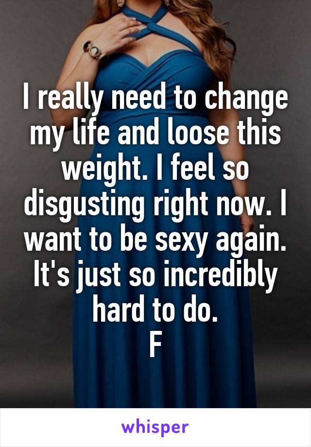I really need to change my life and loose this weight. I feel so disgusting right now. I want to be sexy again. It's just so incredibly hard to do.
F