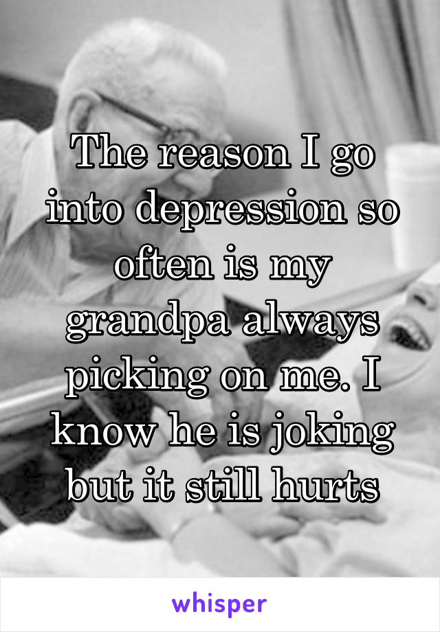 The reason I go into depression so often is my grandpa always picking on me. I know he is joking but it still hurts