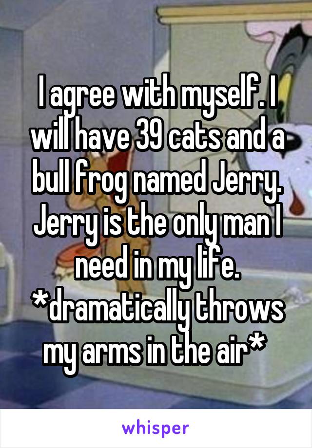 I agree with myself. I will have 39 cats and a bull frog named Jerry. Jerry is the only man I need in my life. *dramatically throws my arms in the air* 