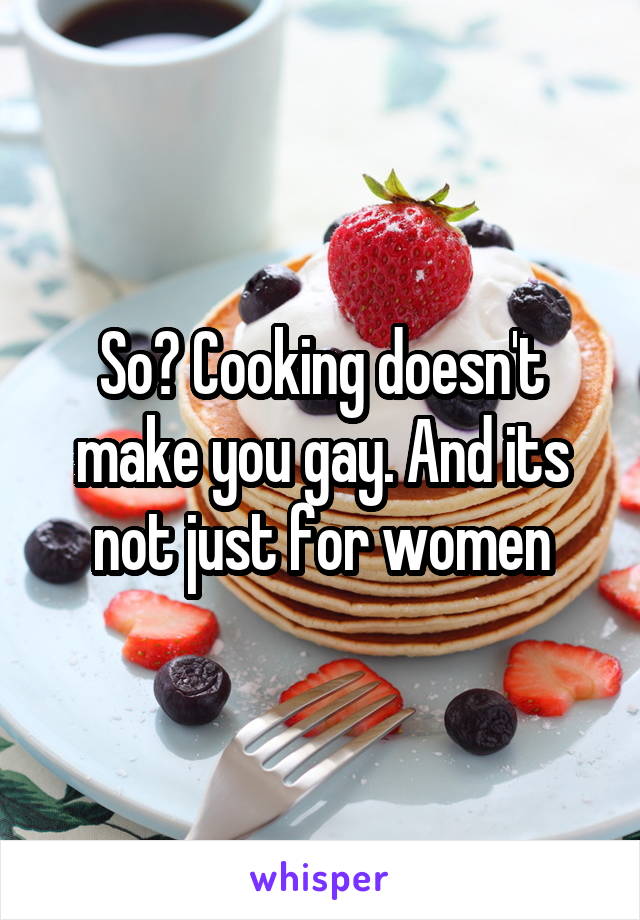 So? Cooking doesn't make you gay. And its not just for women