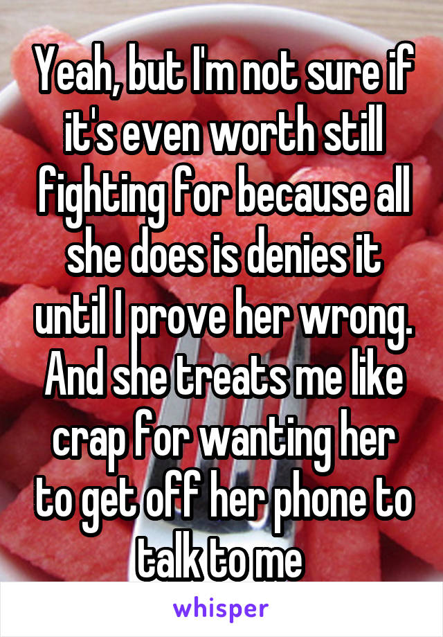 Yeah, but I'm not sure if it's even worth still fighting for because all she does is denies it until I prove her wrong. And she treats me like crap for wanting her to get off her phone to talk to me 