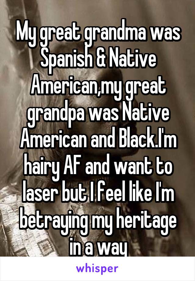 My great grandma was Spanish & Native American,my great grandpa was Native American and Black.I'm hairy AF and want to laser but I feel like I'm betraying my heritage in a way