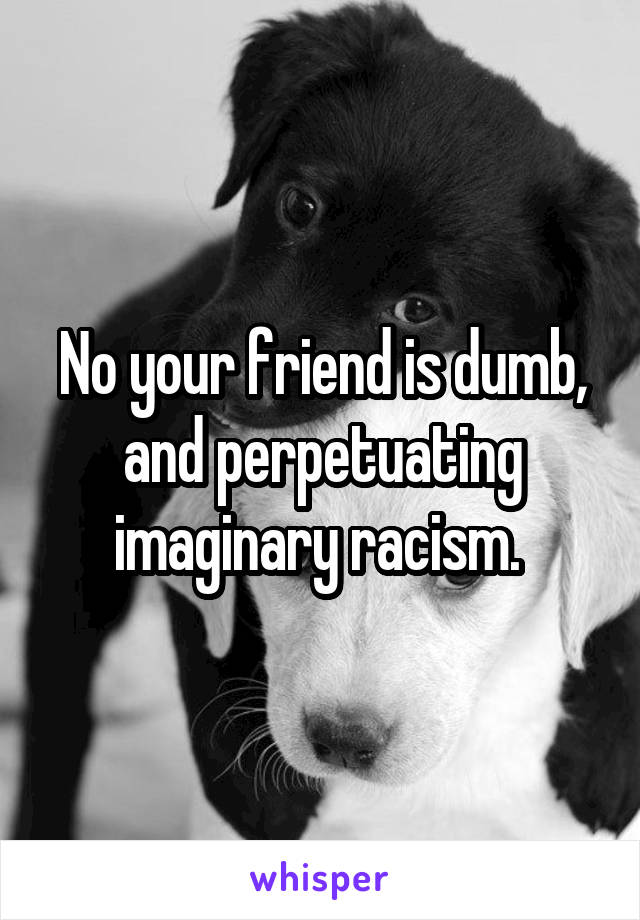 No your friend is dumb, and perpetuating imaginary racism. 