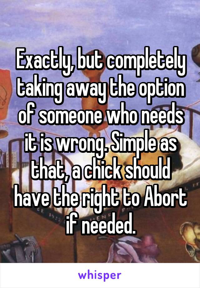 Exactly, but completely taking away the option of someone who needs it is wrong. Simple as that, a chick should have the right to Abort if needed.