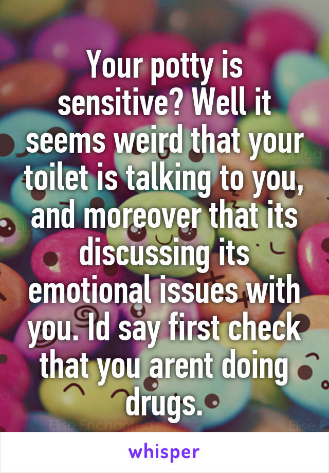 Your potty is sensitive? Well it seems weird that your toilet is talking to you, and moreover that its discussing its emotional issues with you. Id say first check that you arent doing drugs.