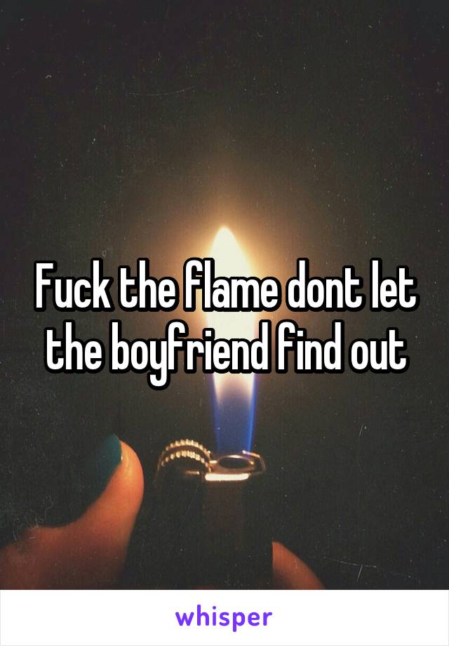 Fuck the flame dont let the boyfriend find out