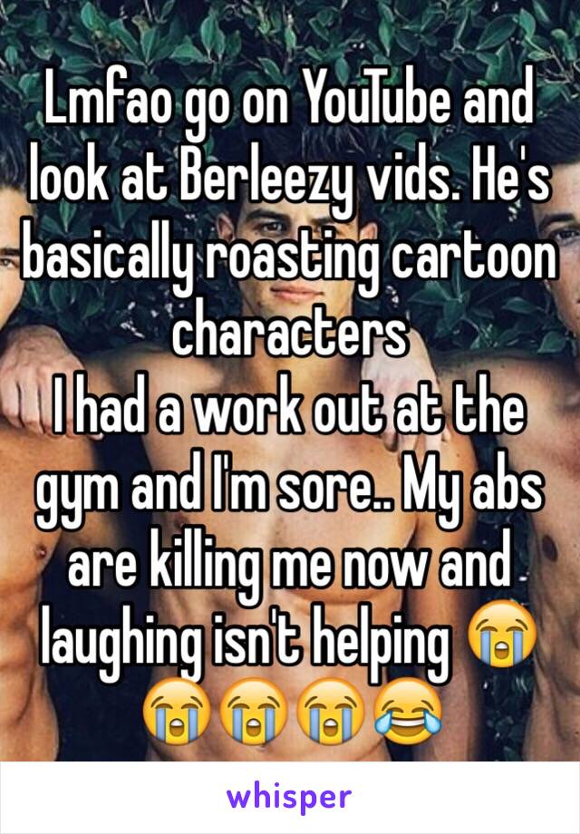 Lmfao go on YouTube and look at Berleezy vids. He's basically roasting cartoon characters
I had a work out at the gym and I'm sore.. My abs are killing me now and laughing isn't helping 😭😭😭😭😂