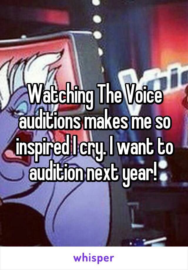 Watching The Voice auditions makes me so inspired I cry. I want to audition next year! 