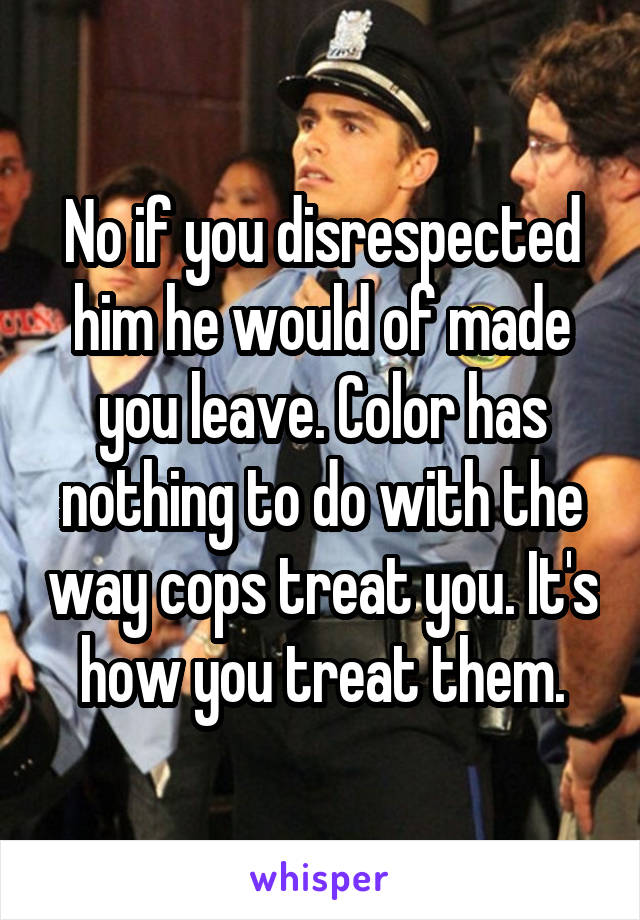 No if you disrespected him he would of made you leave. Color has nothing to do with the way cops treat you. It's how you treat them.