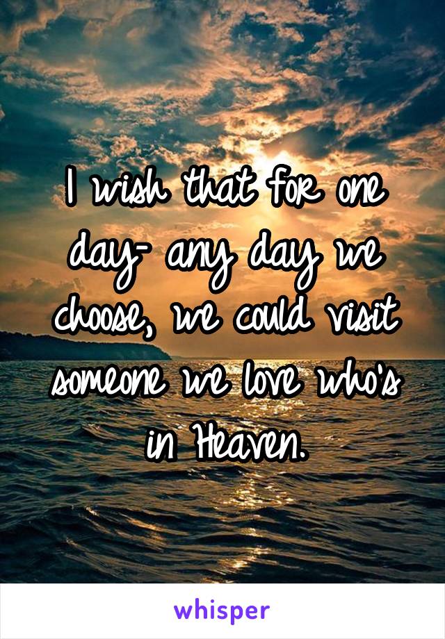 I wish that for one day– any day we choose, we could visit someone we love who's in Heaven.