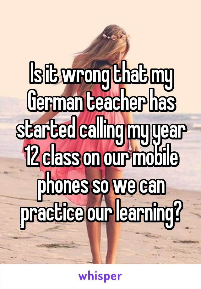 Is it wrong that my German teacher has started calling my year 12 class on our mobile phones so we can practice our learning?