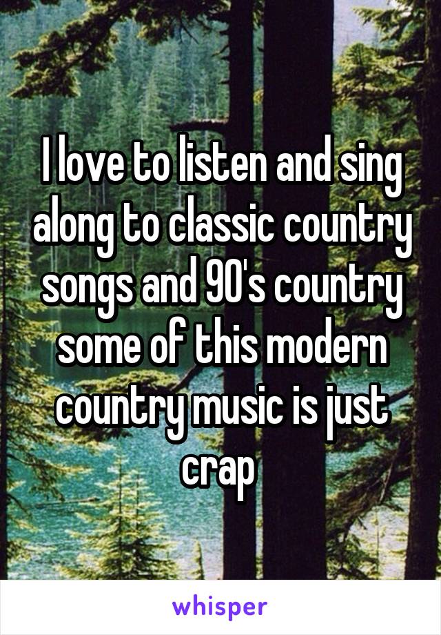 I love to listen and sing along to classic country songs and 90's country some of this modern country music is just crap 