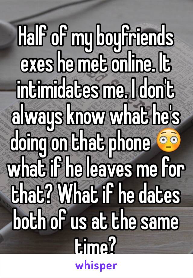 Half of my boyfriends exes he met online. It intimidates me. I don't always know what he's doing on that phone 😳what if he leaves me for that? What if he dates both of us at the same time?