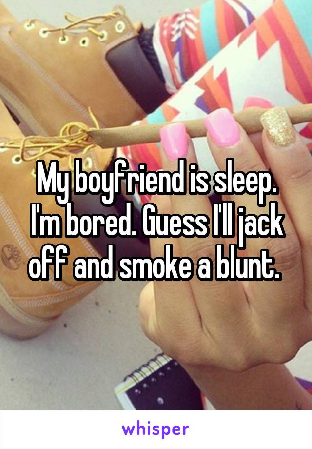 My boyfriend is sleep. I'm bored. Guess I'll jack off and smoke a blunt. 