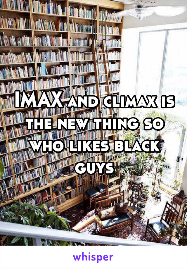 IMAX and climax is the new thing so who likes black guys
