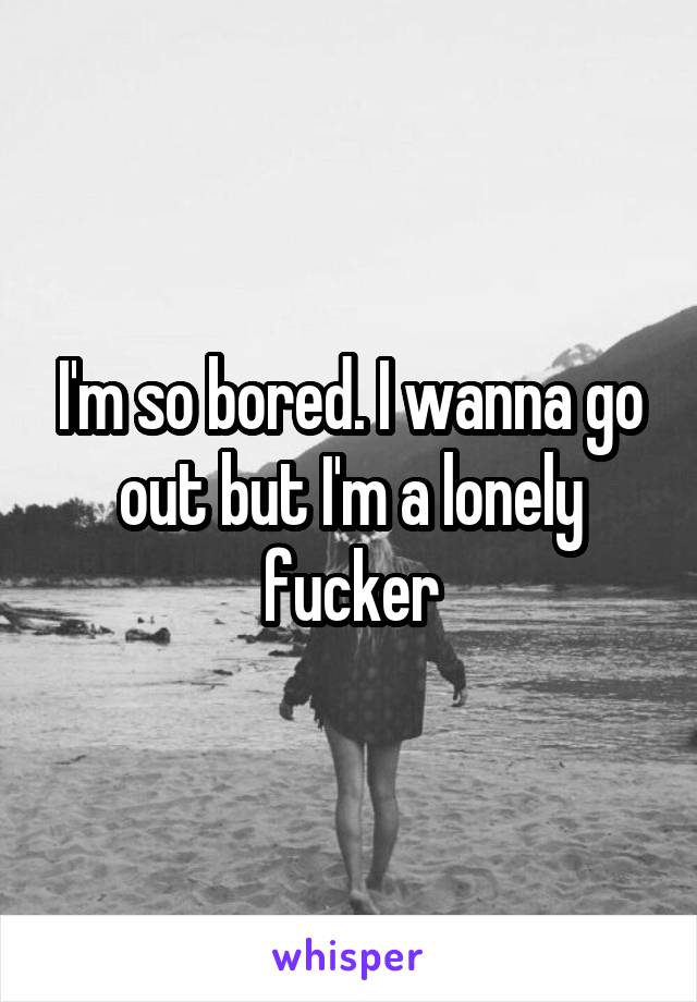 I'm so bored. I wanna go out but I'm a lonely fucker