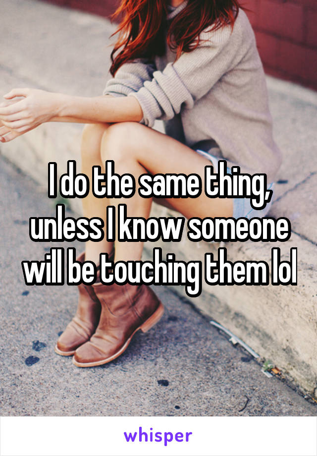 I do the same thing, unless I know someone will be touching them lol