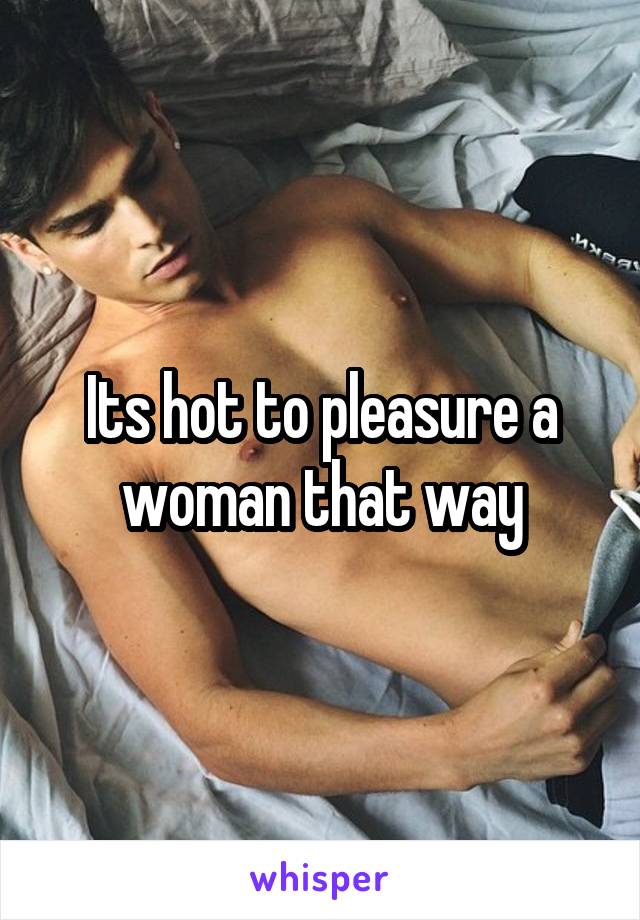 Its hot to pleasure a woman that way