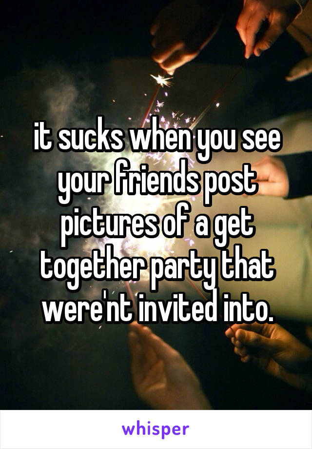 it sucks when you see your friends post pictures of a get together party that were'nt invited into.