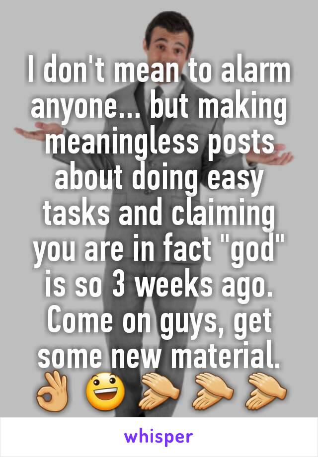 I don't mean to alarm anyone... but making meaningless posts about doing easy tasks and claiming you are in fact "god" is so 3 weeks ago. Come on guys, get some new material.
👌 😃 👏 👏 👏