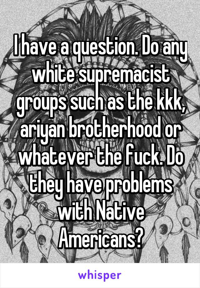 I have a question. Do any white supremacist groups such as the kkk, ariyan brotherhood or whatever the fuck. Do they have problems with Native Americans?