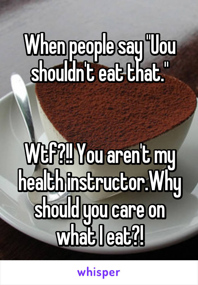 When people say "Uou shouldn't eat that."


Wtf?!! You aren't my health instructor.Why should you care on what I eat?!